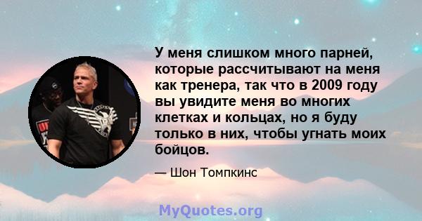 У меня слишком много парней, которые рассчитывают на меня как тренера, так что в 2009 году вы увидите меня во многих клетках и кольцах, но я буду только в них, чтобы угнать моих бойцов.