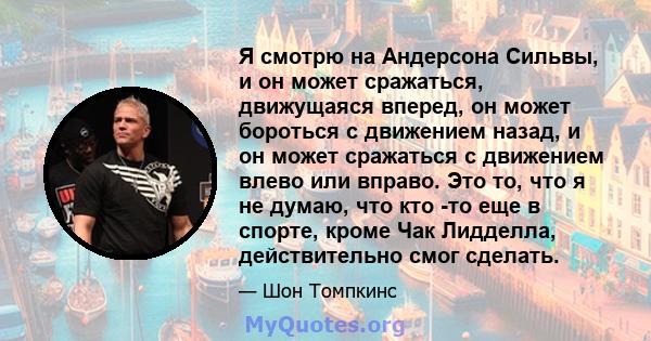 Я смотрю на Андерсона Сильвы, и он может сражаться, движущаяся вперед, он может бороться с движением назад, и он может сражаться с движением влево или вправо. Это то, что я не думаю, что кто -то еще в спорте, кроме Чак