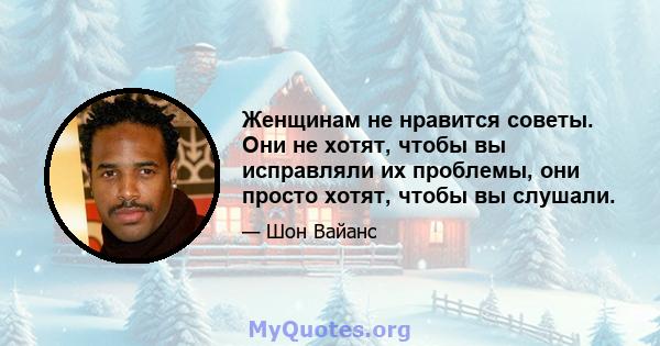 Женщинам не нравится советы. Они не хотят, чтобы вы исправляли их проблемы, они просто хотят, чтобы вы слушали.