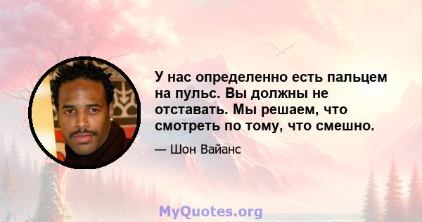 У нас определенно есть пальцем на пульс. Вы должны не отставать. Мы решаем, что смотреть по тому, что смешно.