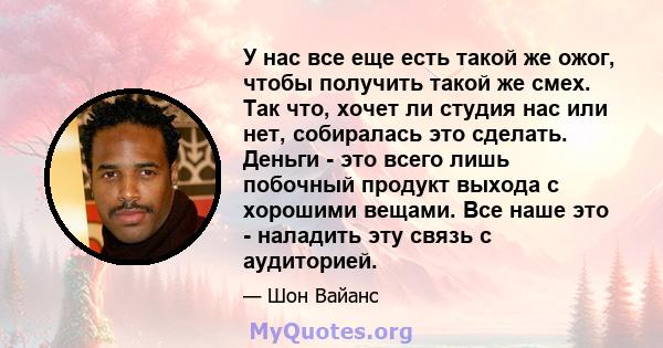 У нас все еще есть такой же ожог, чтобы получить такой же смех. Так что, хочет ли студия нас или нет, собиралась это сделать. Деньги - это всего лишь побочный продукт выхода с хорошими вещами. Все наше это - наладить