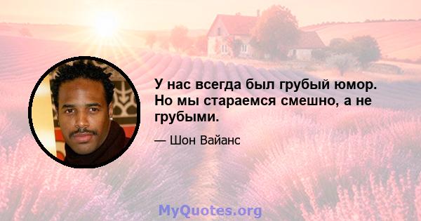 У нас всегда был грубый юмор. Но мы стараемся смешно, а не грубыми.