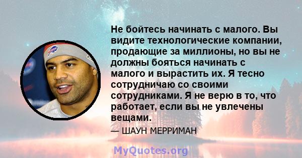 Не бойтесь начинать с малого. Вы видите технологические компании, продающие за миллионы, но вы не должны бояться начинать с малого и вырастить их. Я тесно сотрудничаю со своими сотрудниками. Я не верю в то, что