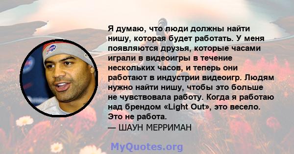 Я думаю, что люди должны найти нишу, которая будет работать. У меня появляются друзья, которые часами играли в видеоигры в течение нескольких часов, и теперь они работают в индустрии видеоигр. Людям нужно найти нишу,