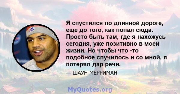 Я спустился по длинной дороге, еще до того, как попал сюда. Просто быть там, где я нахожусь сегодня, уже позитивно в моей жизни. Но чтобы что -то подобное случилось и со мной, я потерял дар речи.