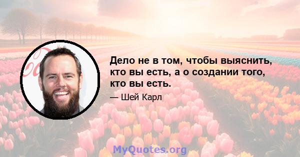 Дело не в том, чтобы выяснить, кто вы есть, а о создании того, кто вы есть.