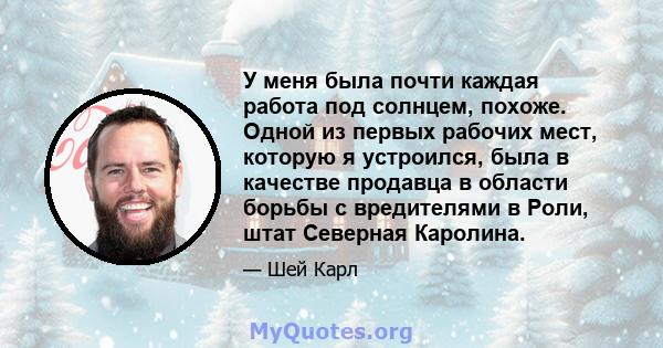 У меня была почти каждая работа под солнцем, похоже. Одной из первых рабочих мест, которую я устроился, была в качестве продавца в области борьбы с вредителями в Роли, штат Северная Каролина.