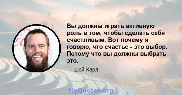 Вы должны играть активную роль в том, чтобы сделать себя счастливым. Вот почему я говорю, что счастье - это выбор. Потому что вы должны выбрать это.