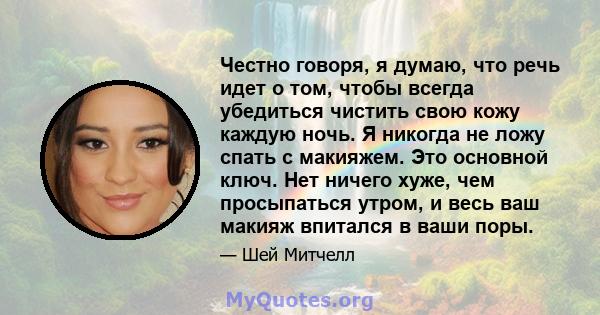 Честно говоря, я думаю, что речь идет о том, чтобы всегда убедиться чистить свою кожу каждую ночь. Я никогда не ложу спать с макияжем. Это основной ключ. Нет ничего хуже, чем просыпаться утром, и весь ваш макияж