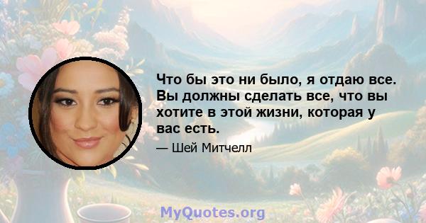 Что бы это ни было, я отдаю все. Вы должны сделать все, что вы хотите в этой жизни, которая у вас есть.