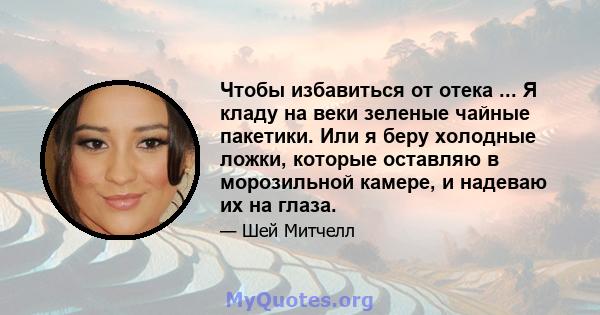 Чтобы избавиться от отека ... Я кладу на веки зеленые чайные пакетики. Или я беру холодные ложки, которые оставляю в морозильной камере, и надеваю их на глаза.