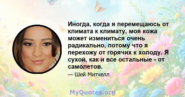 Иногда, когда я перемещаюсь от климата к климату, моя кожа может измениться очень радикально, потому что я перехожу от горячих к холоду. Я сухой, как и все остальные - от самолетов.