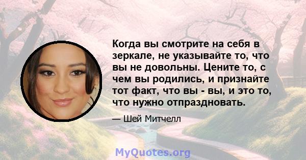 Когда вы смотрите на себя в зеркале, не указывайте то, что вы не довольны. Цените то, с чем вы родились, и признайте тот факт, что вы - вы, и это то, что нужно отпраздновать.