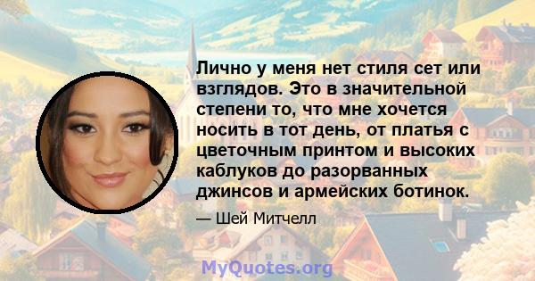 Лично у меня нет стиля сет или взглядов. Это в значительной степени то, что мне хочется носить в тот день, от платья с цветочным принтом и высоких каблуков до разорванных джинсов и армейских ботинок.