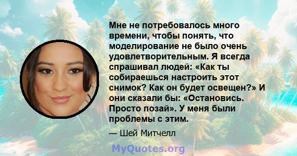 Мне не потребовалось много времени, чтобы понять, что моделирование не было очень удовлетворительным. Я всегда спрашивал людей: «Как ты собираешься настроить этот снимок? Как он будет освещен?» И они сказали бы: