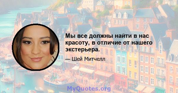 Мы все должны найти в нас красоту, в отличие от нашего экстерьера.