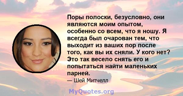 Поры полоски, безусловно, они являются моим опытом, особенно со всем, что я ношу. Я всегда был очарован тем, что выходит из ваших пор после того, как вы их сняли. У кого нет? Это так весело снять его и попытаться найти