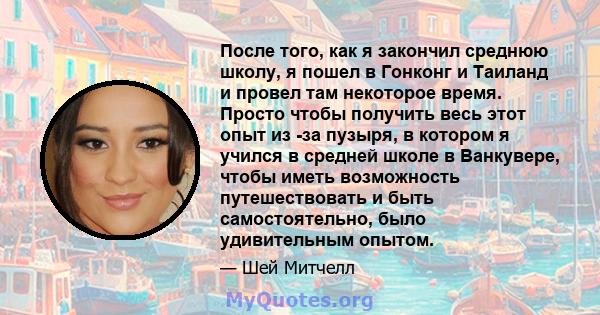 После того, как я закончил среднюю школу, я пошел в Гонконг и Таиланд и провел там некоторое время. Просто чтобы получить весь этот опыт из -за пузыря, в котором я учился в средней школе в Ванкувере, чтобы иметь