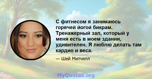 С фитнесом я занимаюсь горячей йогой бикрам. Тренажерный зал, который у меня есть в моем здании, удивителен. Я люблю делать там кардио и веса.