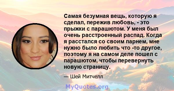 Самая безумная вещь, которую я сделал, пережив любовь, - это прыжки с парашютом. У меня был очень расстроенный распад. Когда я расстался со своим парнем, мне нужно было любить что -то другое, поэтому я на самом деле