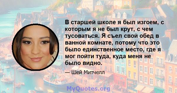 В старшей школе я был изгоем, с которым я не был крут, с чем тусоваться. Я съел свой обед в ванной комнате, потому что это было единственное место, где я мог пойти туда, куда меня не было видно.