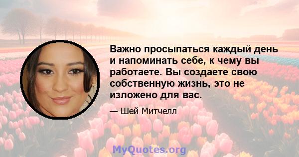 Важно просыпаться каждый день и напоминать себе, к чему вы работаете. Вы создаете свою собственную жизнь, это не изложено для вас.