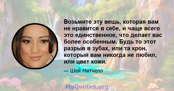 Возьмите эту вещь, которая вам не нравится в себе, и чаще всего это единственное, что делает вас более особенным. Будь то этот разрыв в зубах, или та крон, который вам никогда не любил, или цвет кожи.