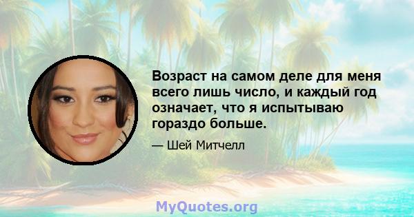 Возраст на самом деле для меня всего лишь число, и каждый год означает, что я испытываю гораздо больше.