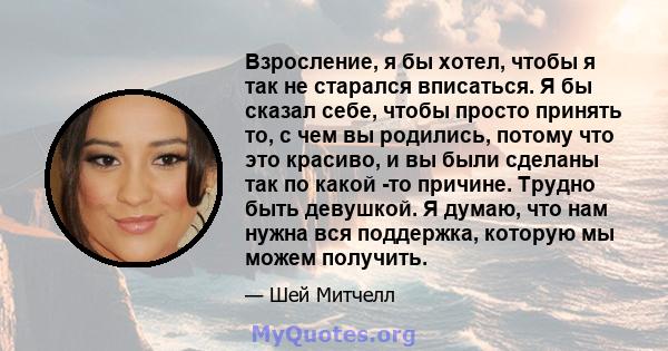 Взросление, я бы хотел, чтобы я так не старался вписаться. Я бы сказал себе, чтобы просто принять то, с чем вы родились, потому что это красиво, и вы были сделаны так по какой -то причине. Трудно быть девушкой. Я думаю, 