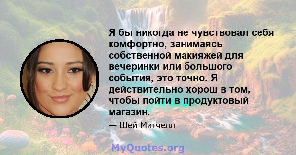 Я бы никогда не чувствовал себя комфортно, занимаясь собственной макияжей для вечеринки или большого события, это точно. Я действительно хорош в том, чтобы пойти в продуктовый магазин.