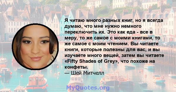 Я читаю много разных книг, но я всегда думаю, что мне нужно немного переключить их. Это как еда - все в меру, то же самое с моими книгами, то же самое с моим чтением. Вы читаете книги, которые полезны для вас, и вы