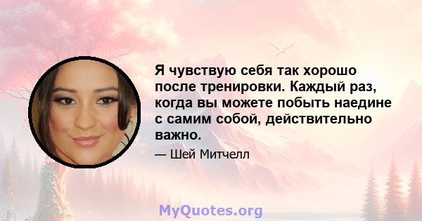 Я чувствую себя так хорошо после тренировки. Каждый раз, когда вы можете побыть наедине с самим собой, действительно важно.