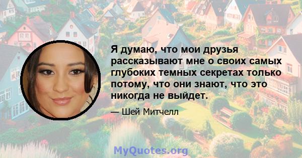 Я думаю, что мои друзья рассказывают мне о своих самых глубоких темных секретах только потому, что они знают, что это никогда не выйдет.