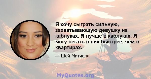 Я хочу сыграть сильную, захватывающую девушку на каблуках. Я лучше в каблуках. Я могу бегать в них быстрее, чем в квартирах.