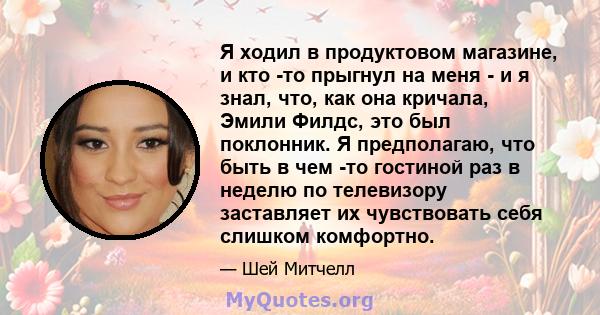 Я ходил в продуктовом магазине, и кто -то прыгнул на меня - и я знал, что, как она кричала, Эмили Филдс, это был поклонник. Я предполагаю, что быть в чем -то гостиной раз в неделю по телевизору заставляет их чувствовать 