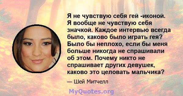 Я не чувствую себя гей -иконой. Я вообще не чувствую себя значкой. Каждое интервью всегда было, каково было играть гея? Было бы неплохо, если бы меня больше никогда не спрашивали об этом. Почему никто не спрашивает