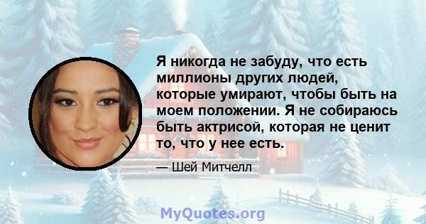 Я никогда не забуду, что есть миллионы других людей, которые умирают, чтобы быть на моем положении. Я не собираюсь быть актрисой, которая не ценит то, что у нее есть.