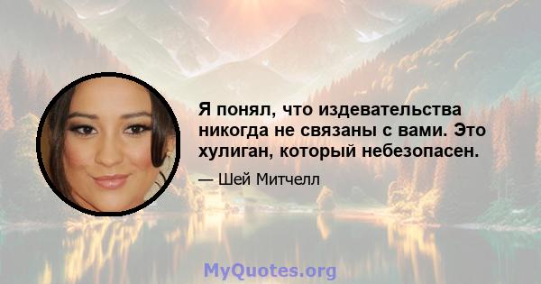 Я понял, что издевательства никогда не связаны с вами. Это хулиган, который небезопасен.