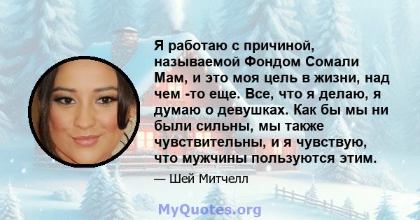 Я работаю с причиной, называемой Фондом Сомали Мам, и это моя цель в жизни, над чем -то еще. Все, что я делаю, я думаю о девушках. Как бы мы ни были сильны, мы также чувствительны, и я чувствую, что мужчины пользуются