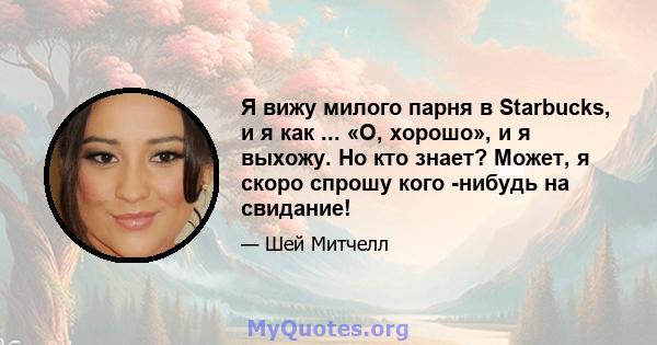Я вижу милого парня в Starbucks, и я как ... «О, хорошо», и я выхожу. Но кто знает? Может, я скоро спрошу кого -нибудь на свидание!