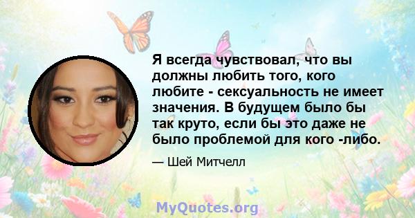 Я всегда чувствовал, что вы должны любить того, кого любите - сексуальность не имеет значения. В будущем было бы так круто, если бы это даже не было проблемой для кого -либо.