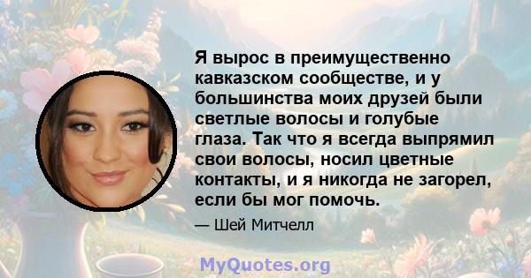 Я вырос в преимущественно кавказском сообществе, и у большинства моих друзей были светлые волосы и голубые глаза. Так что я всегда выпрямил свои волосы, носил цветные контакты, и я никогда не загорел, если бы мог помочь.