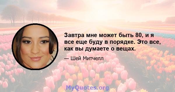 Завтра мне может быть 80, и я все еще буду в порядке. Это все, как вы думаете о вещах.