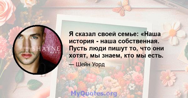 Я сказал своей семье: «Наша история - наша собственная. Пусть люди пишут то, что они хотят, мы знаем, кто мы есть.