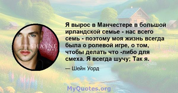 Я вырос в Манчестере в большой ирландской семье - нас всего семь - поэтому моя жизнь всегда была о ролевой игре, о том, чтобы делать что -либо для смеха. Я всегда шучу; Так я.