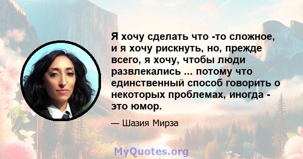 Я хочу сделать что -то сложное, и я хочу рискнуть, но, прежде всего, я хочу, чтобы люди развлекались ... потому что единственный способ говорить о некоторых проблемах, иногда - это юмор.