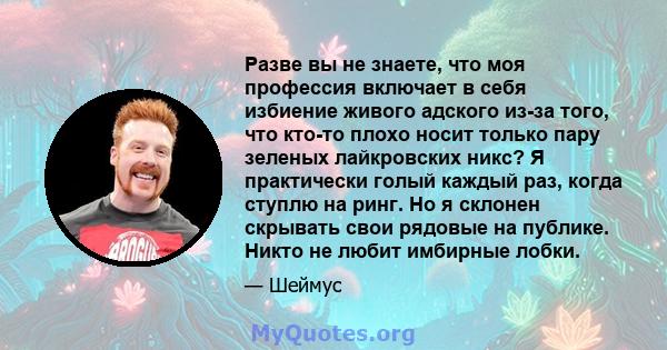 Разве вы не знаете, что моя профессия включает в себя избиение живого адского из-за того, что кто-то плохо носит только пару зеленых лайкровских никс? Я практически голый каждый раз, когда ступлю на ринг. Но я склонен