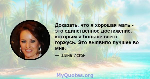 Доказать, что я хорошая мать - это единственное достижение, которым я больше всего горжусь. Это выявило лучшее во мне.