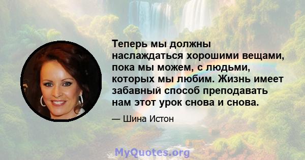 Теперь мы должны наслаждаться хорошими вещами, пока мы можем, с людьми, которых мы любим. Жизнь имеет забавный способ преподавать нам этот урок снова и снова.