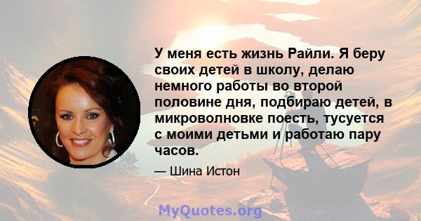 У меня есть жизнь Райли. Я беру своих детей в школу, делаю немного работы во второй половине дня, подбираю детей, в микроволновке поесть, тусуется с моими детьми и работаю пару часов.